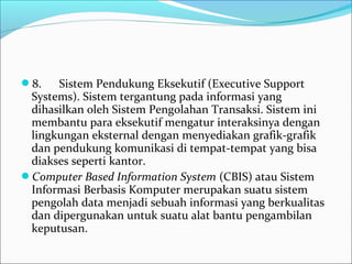 8.      Sistem Pendukung Eksekutif (Executive Support 
Systems). Sistem tergantung pada informasi yang 
dihasilkan oleh Sistem Pengolahan Transaksi. Sistem ini 
membantu para eksekutif mengatur interaksinya dengan 
lingkungan eksternal dengan menyediakan grafik-grafik 
dan pendukung komunikasi di tempat-tempat yang bisa 
diakses seperti kantor.
Computer Based Information System (CBIS) atau Sistem 
Informasi Berbasis Komputer merupakan suatu sistem 
pengolah data menjadi sebuah informasi yang berkualitas 
dan dipergunakan untuk suatu alat bantu pengambilan 
keputusan.
 
