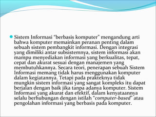 Sistem Informasi “berbasis komputer” mengandung arti 
bahwa komputer memainkan peranan penting dalam 
sebuah sistem pembangkit informasi. Dengan integrasi 
yang dimiliki antar subsistemnya, sistem informasi akan 
mampu menyediakan informasi yang berkualitas, tepat, 
cepat dan akurat sesuai dengan manajemen yang 
membutuhkannya. Secara teori, penerapan sebuah Sistem 
Informasi memang tidak harus menggunakan komputer 
dalam kegiatannya. Tetapi pada prakteknya tidak 
mungkin sistem informasi yang sangat kompleks itu dapat 
berjalan dengan baik jika tanpa adanya komputer. Sistem 
Informasi yang akurat dan efektif, dalam kenyataannya 
selalu berhubungan dengan istilah “computer-based” atau 
pengolahan informasi yang berbasis pada komputer.
 