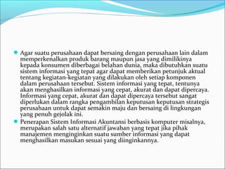 Agar suatu perusahaan dapat bersaing dengan perusahaan lain dalam 
memperkenalkan produk barang maupun jasa yang dimilikinya 
kepada konsumen diberbagai belahan dunia, maka dibutuhkan suatu 
sistem informasi yang tepat agar dapat memberikan petunjuk aktual 
tentang kegiatan-kegiatan yang dilakukan oleh setiap komponen 
dalam perusahaan tersebut. Sistem informasi yang tepat, tentunya 
akan menghasilkan informasi yang cepat, akurat dan dapat dipercaya. 
Informasi yang cepat, akurat dan dapat dipercaya tersebut sangat 
diperlukan dalam rangka pengambilan keputusan keputusan strategis 
perusahaan untuk dapat semakin maju dan bersaing di lingkungan 
yang penuh gejolak ini.
Penerapan Sistem Informasi Akuntansi berbasis komputer misalnya, 
merupakan salah satu alternatif jawaban yang tepat jika pihak 
manajemen menginginkan suatu sumber informasi yang dapat 
menghasilkan masukan sesuai yang diinginkannya.
 