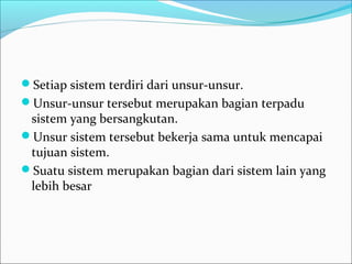 Setiap sistem terdiri dari unsur-unsur.
Unsur-unsur tersebut merupakan bagian terpadu
sistem yang bersangkutan.
Unsur sistem tersebut bekerja sama untuk mencapai
tujuan sistem.
Suatu sistem merupakan bagian dari sistem lain yang
lebih besar
 