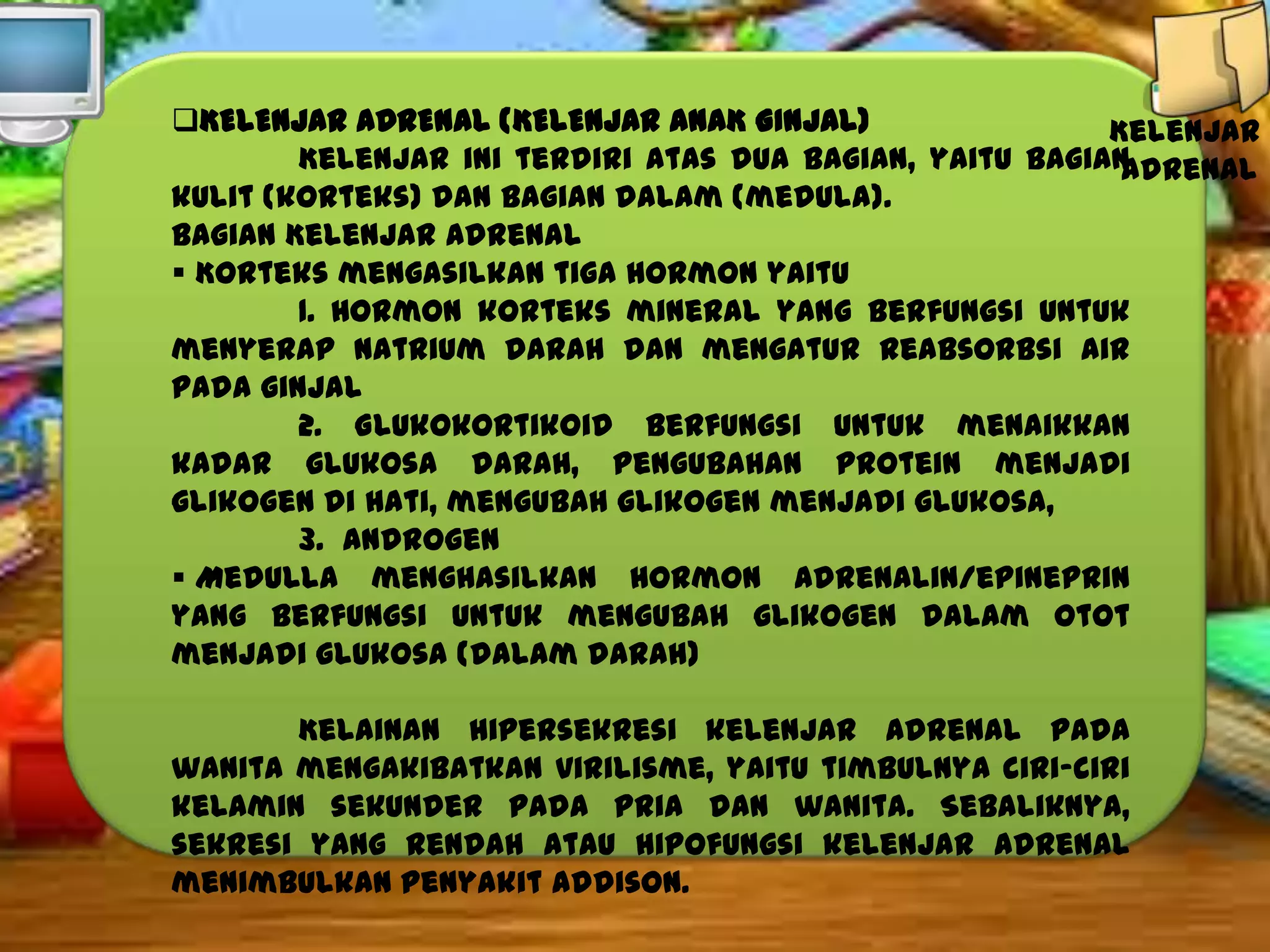 KELENJAR ADRENAL (KELENJAR ANAK GINJAL)
Kelenjar
Kelenjar ini terdiri atas dua bagian, yaitu bagian
adrenal
kulit (korteks) dan bagian dalam (medula).
Bagian Kelenjar Adrenal
 Korteks mengasilkan tiga hormon yaitu
1. Hormon korteks mineral yang berfungsi untuk
menyerap natrium darah dan mengatur reabsorbsi air
pada ginjal
2. Glukokortikoid berfungsi untuk menaikkan
kadar glukosa darah, pengubahan protein menjadi
glikogen di hati, mengubah glikogen menjadi glukosa,
3. Androgen
 Medulla menghasilkan hormon adrenalin/epineprin
yang berfungsi untuk mengubah glikogen dalam otot
menjadi glukosa (dalam darah)
Kelainan hipersekresi kelenjar adrenal pada
wanita mengakibatkan virilisme, yaitu timbulnya ciri-ciri
kelamin sekunder pada pria dan wanita. Sebaliknya,
sekresi yang rendah atau hipofungsi kelenjar adrenal
menimbulkan penyakit addison.

 