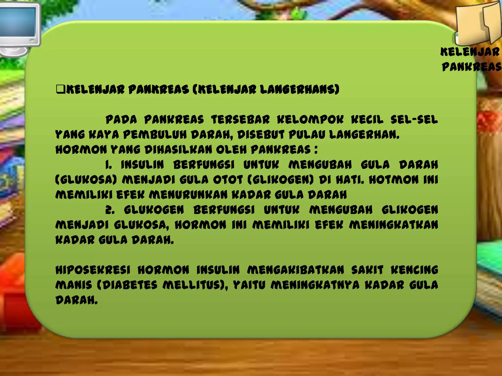 Kelenjar
pankreas
KELENJAR PANKREAS (KELENJAR LANGERHANS)
Pada pankreas tersebar kelompok kecil sel-sel
yang kaya pembuluh darah, disebut pulau Langerhan.
Hormon yang dihasilkan oleh pankreas :
1. Insulin berfungsi untuk mengubah gula darah
(glukosa) menjadi gula otot (glikogen) di hati. Hotmon ini
memiliki efek menurunkan kadar gula darah
2. Glukogen berfungsi untuk mengubah glikogen
menjadi glukosa, hormon ini memiliki efek meningkatkan
kadar gula darah.
Hiposekresi hormon insulin mengakibatkan sakit kencing
manis (diabetes mellitus), yaitu meningkatnya kadar gula
darah.

 