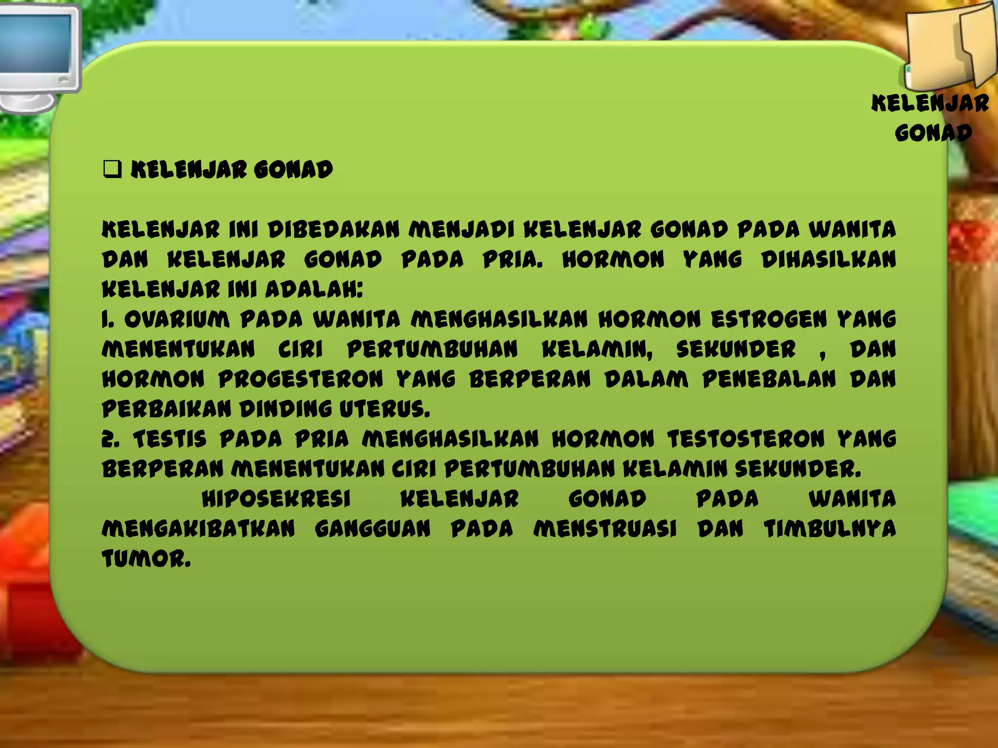 Kelenjar
gonad
 KELENJAR GONAD
Kelenjar ini dibedakan menjadi kelenjar gonad pada wanita
dan kelenjar gonad pada pria. Hormon yang dihasilkan
kelenjar ini adalah:
1. Ovarium pada wanita menghasilkan hormon estrogen yang
menentukan ciri pertumbuhan kelamin, sekunder , dan
hormon progesteron yang berperan dalam penebalan dan
perbaikan dinding uterus.
2. Testis pada pria menghasilkan hormon testosteron yang
berperan menentukan ciri pertumbuhan kelamin sekunder.
Hiposekresi
kelenjar
gonad
pada
wanita
mengakibatkan gangguan pada menstruasi dan timbulnya
tumor.

 