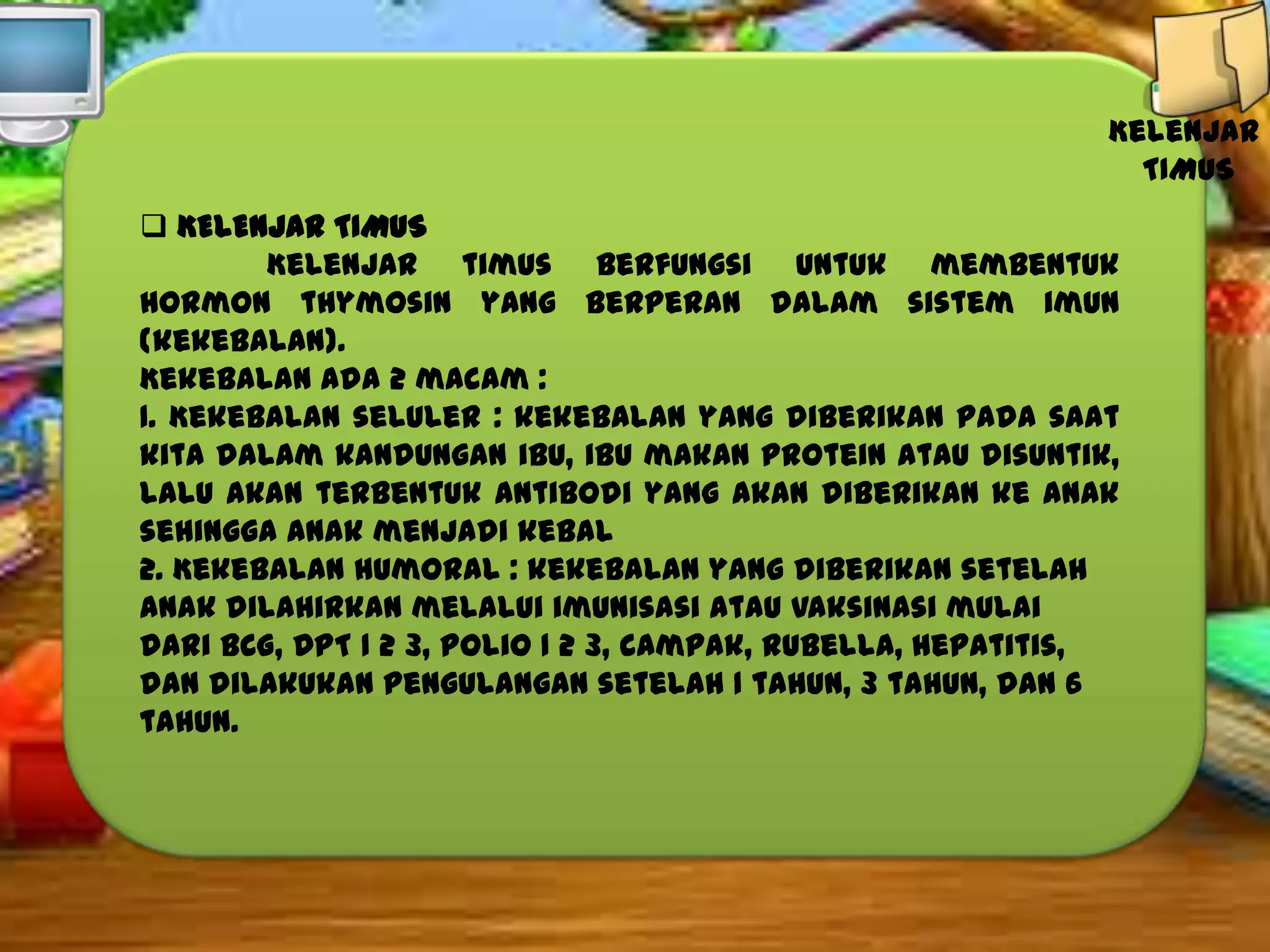 Kelenjar
TIMUS
 KELENJAR TIMUS
Kelenjar timus berfungsi untuk membentuk
hormon thymosin yang berperan dalam sistem imun
(kekebalan).
Kekebalan ada 2 macam :
1. Kekebalan seluler : kekebalan yang diberikan pada saat
kita dalam kandungan ibu, ibu makan protein atau disuntik,
lalu akan terbentuk antibodi yang akan diberikan ke anak
sehingga anak menjadi kebal
2. Kekebalan humoral : kekebalan yang diberikan setelah
anak dilahirkan melalui imunisasi atau vaksinasi mulai
dari BCG, DPT 1 2 3, polio 1 2 3, campak, rubella, hepatitis,
dan dilakukan pengulangan setelah 1 tahun, 3 tahun, dan 6
tahun.

 
