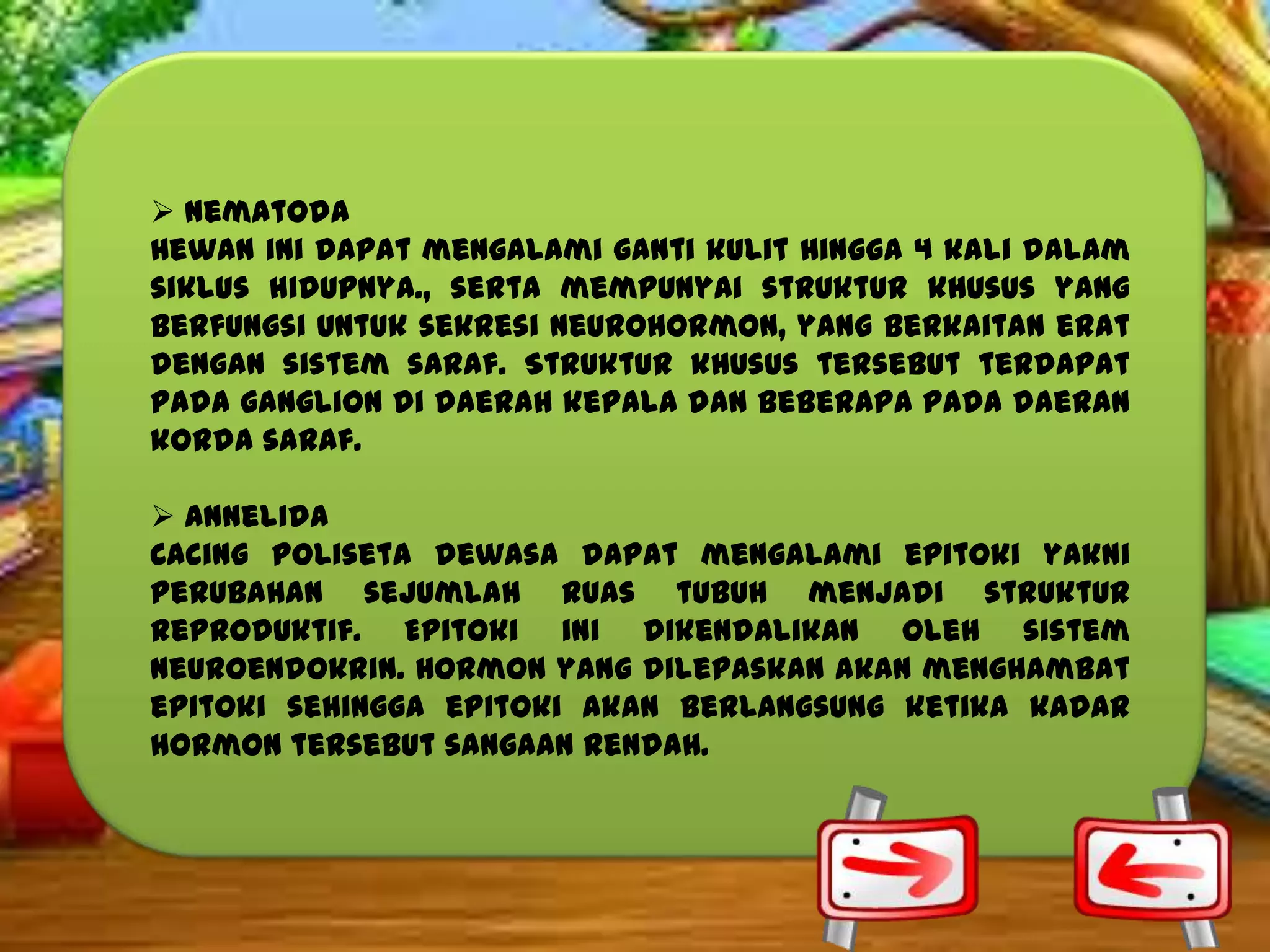  Nematoda
Hewan ini dapat mengalami ganti kulit hingga 4 kali dalam
siklus hidupnya., serta mempunyai struktur khusus yang
berfungsi untuk sekresi neurohormon, yang berkaitan erat
dengan sistem saraf. Struktur khusus tersebut terdapat
pada ganglion di daerah kepala dan beberapa pada daeran
korda saraf.
 Annelida
Cacing poliseta dewasa dapat mengalami epitoki yakni
perubahan sejumlah ruas tubuh menjadi struktur
reproduktif. Epitoki ini dikendalikan oleh sistem
neuroendokrin. Hormon yang dilepaskan akan menghambat
epitoki sehingga epitoki akan berlangsung ketika kadar
hormon tersebut sangaan rendah.

 