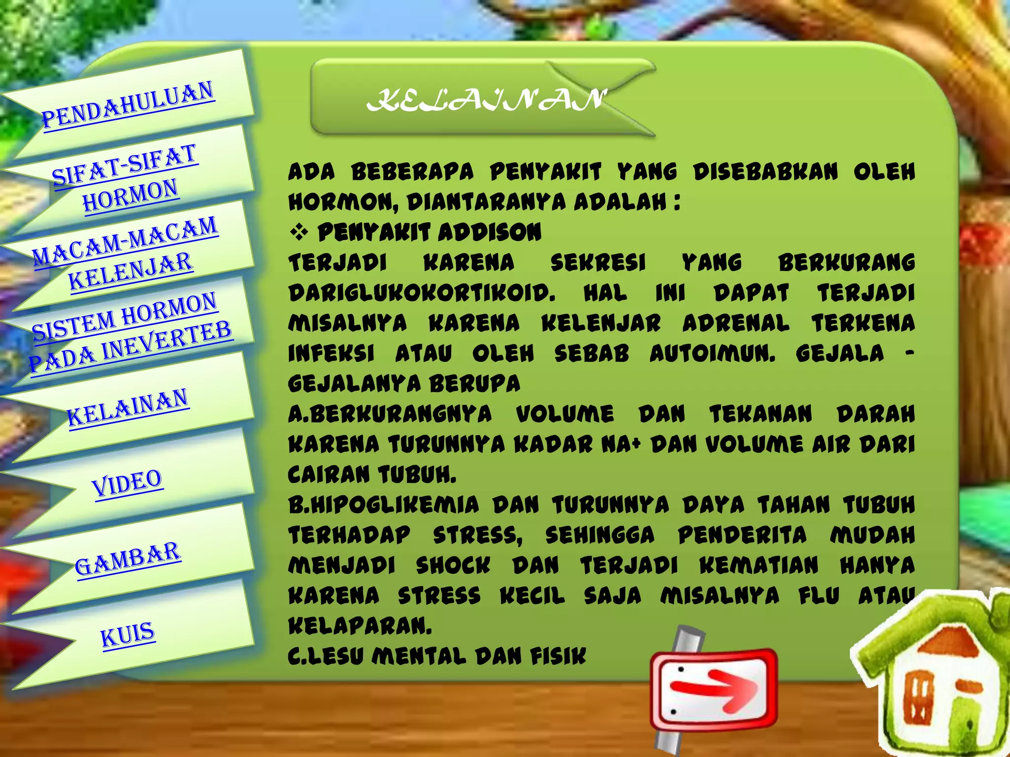 KELAINAN
Ada beberapa penyakit yang disebabkan oleh
hormon, diantaranya adalah :
 Penyakit Addison
Terjadi karena sekresi yang berkurang
dariglukokortikoid. Hal ini dapat terjadi
misalnya karena kelenjar adrenal terkena
infeksi atau oleh sebab autoimun. Gejala –
gejalanya berupa
a.Berkurangnya volume dan tekanan darah
karena turunnya kadar Na+ dan volume air dari
cairan tubuh.
b.Hipoglikemia dan turunnya daya tahan tubuh
terhadap stress, sehingga penderita mudah
menjadi shock dan terjadi kematian hanya
karena stress kecil saja misalnya flu atau
kelaparan.
c.Lesu mental dan fisik

 