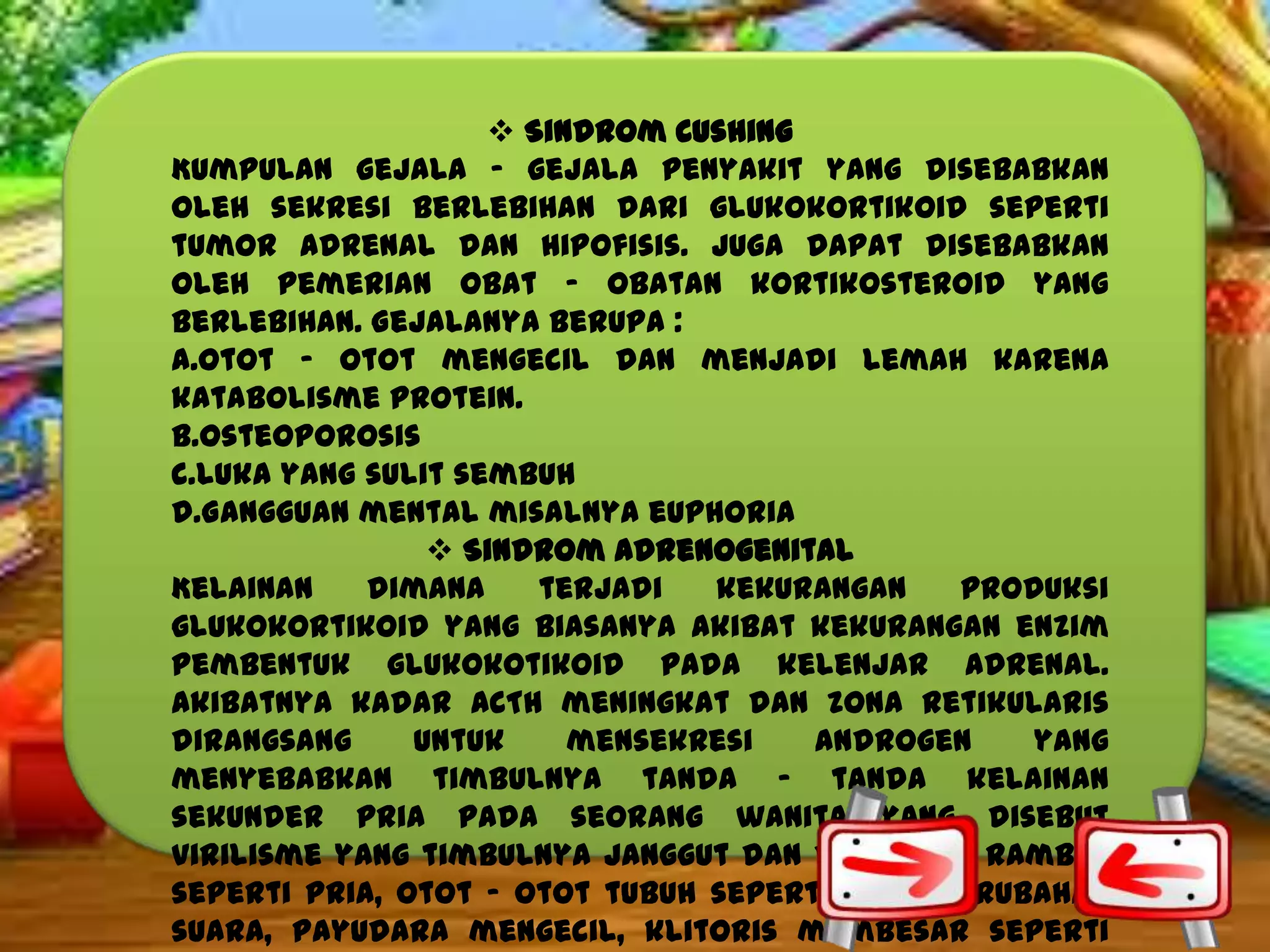  Sindrom Cushing
Kumpulan gejala – gejala penyakit yang disebabkan
oleh sekresi berlebihan dari glukokortikoid seperti
tumor adrenal dan hipofisis. Juga dapat disebabkan
oleh pemerian obat – obatan kortikosteroid yang
berlebihan. Gejalanya berupa :
a.Otot – otot mengecil dan menjadi lemah karena
katabolisme protein.
b.Osteoporosis
c.Luka yang sulit sembuh
d.Gangguan mental misalnya euphoria
 Sindrom Adrenogenital
Kelainan
dimana
terjadi
kekurangan
produksi
glukokortikoid yang biasanya akibat kekurangan enzim
pembentuk glukokotikoid pada kelenjar adrenal.
Akibatnya kadar ACTH meningkat dan zona retikularis
dirangsang
untuk
mensekresi
androgen
yang
menyebabkan timbulnya tanda – tanda kelainan
sekunder pria pada seorang wanita yang disebut
virilisme yang timbulnya janggut dan distribusi rambut
seperti pria, otot – otot tubuh seperti pria, perubahan
suara, payudara mengecil, klitoris membesar seperti

 