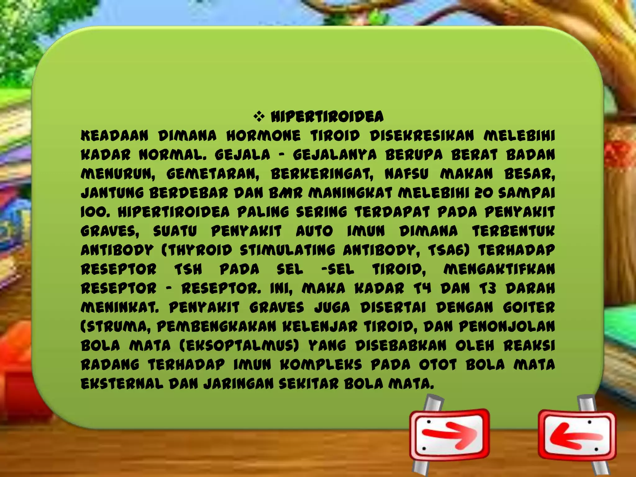  Hipertiroidea
Keadaan dimana hormone tiroid disekresikan melebihi
kadar normal. Gejala – gejalanya berupa berat badan
menurun, gemetaran, berkeringat, nafsu makan besar,
jantung berdebar dan BMR maningkat melebihi 20 sampai
100. Hipertiroidea paling sering terdapat pada penyakit
Graves, suatu penyakit auto imun dimana terbentuk
antibody (thyroid stimulating antibody, TSA6) terhadap
reseptor TSH pada sel –sel tiroid, mengaktifkan
reseptor – reseptor. Ini, maka kadar T4 dan T3 darah
meninkat. Penyakit Graves juga disertai dengan goiter
(struma, pembengkakan kelenjar tiroid, dan penonjolan
bola mata (eksoptalmus) yang disebabkan oleh reaksi
radang terhadap imun kompleks pada otot bola mata
eksternal dan jaringan sekitar bola mata.

 
