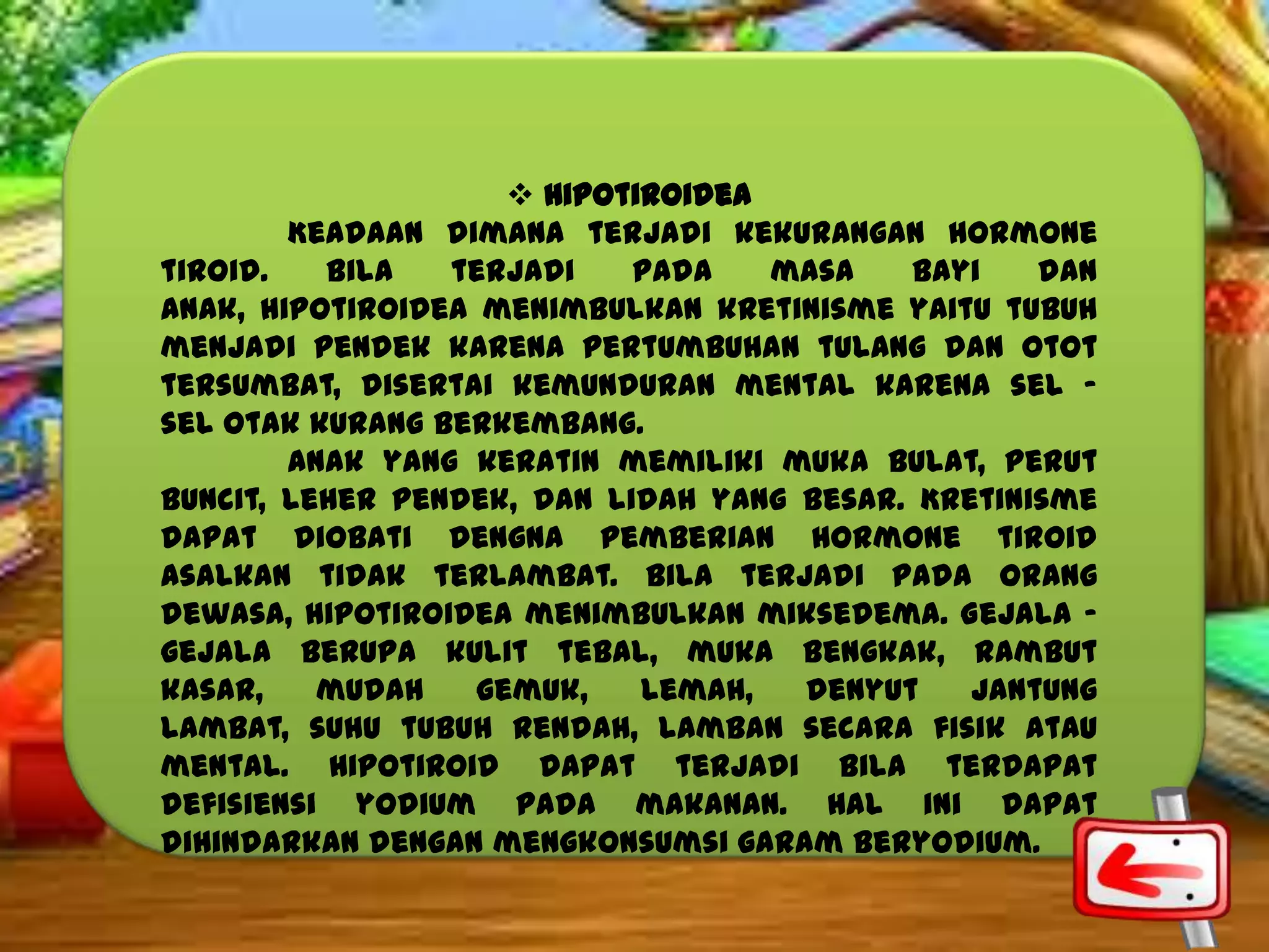  Hipotiroidea
Keadaan dimana terjadi kekurangan hormone
tiroid.
Bila
terjadi
pada
masa
bayi
dan
anak, hipotiroidea menimbulkan kretinisme yaitu tubuh
menjadi pendek karena pertumbuhan tulang dan otot
tersumbat, disertai kemunduran mental karena sel –
sel otak kurang berkembang.
Anak yang keratin memiliki muka bulat, perut
buncit, leher pendek, dan lidah yang besar. Kretinisme
dapat diobati dengna pemberian hormone tiroid
asalkan tidak terlambat. Bila terjadi pada orang
dewasa, hipotiroidea menimbulkan miksedema. Gejala –
gejala berupa kulit tebal, muka bengkak, rambut
kasar,
mudah
gemuk,
lemah,
denyut
jantung
lambat, suhu tubuh rendah, lamban secara fisik atau
mental. Hipotiroid dapat terjadi bila terdapat
defisiensi yodium pada makanan. Hal ini dapat
dihindarkan dengan mengkonsumsi garam beryodium.

 