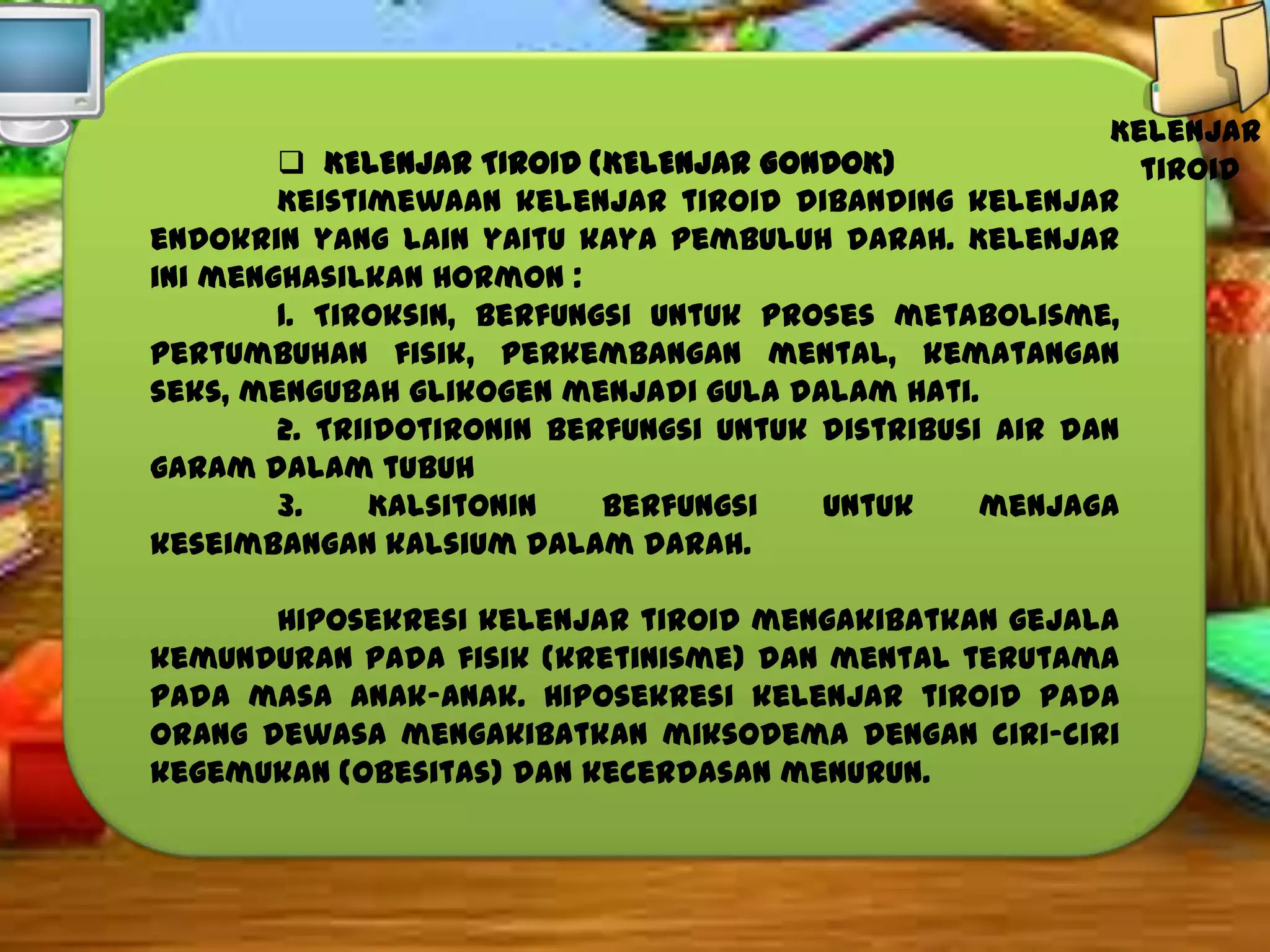 Kelenjar
 KELENJAR TIROID (KELENJAR GONDOK)
tiroid
Keistimewaan kelenjar tiroid dibanding kelenjar
endokrin yang lain yaitu kaya pembuluh darah. Kelenjar
ini menghasilkan hormon :
1. Tiroksin, berfungsi untuk proses metabolisme,
pertumbuhan fisik, perkembangan mental, kematangan
seks, mengubah glikogen menjadi gula dalam hati.
2. Triidotironin berfungsi untuk distribusi air dan
garam dalam tubuh
3.
Kalsitonin
berfungsi
untuk
menjaga
keseimbangan kalsium dalam darah.
Hiposekresi kelenjar tiroid mengakibatkan gejala
kemunduran pada fisik (kretinisme) dan mental terutama
pada masa anak-anak. Hiposekresi kelenjar tiroid pada
orang dewasa mengakibatkan miksodema dengan ciri-ciri
kegemukan (obesitas) dan kecerdasan menurun.

 