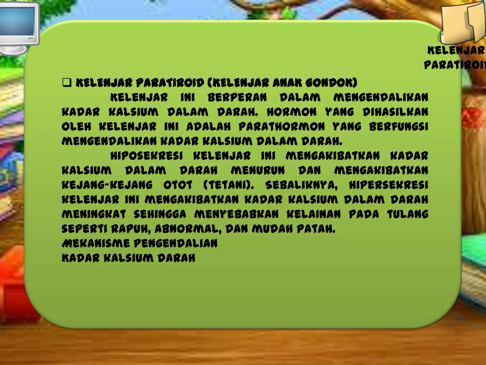 Kelenjar
paratiroid
 KELENJAR PARATIROID (KELENJAR ANAK GONDOK)
Kelenjar ini berperan dalam mengendalikan
kadar kalsium dalam darah. Hormon yang dihasilkan
oleh kelenjar ini adalah parathormon yang berfungsi
mengendalikan kadar kalsium dalam darah.
Hiposekresi kelenjar ini mengakibatkan kadar
kalsium dalam darah menurun dan mengakibatkan
kejang-kejang otot (tetani). Sebaliknya, hipersekresi
kelenjar ini mengakibatkan kadar kalsium dalam darah
meningkat sehingga menyebabkan kelainan pada tulang
seperti rapuh, abnormal, dan mudah patah.
Mekanisme Pengendalian
Kadar kalsium darah

 