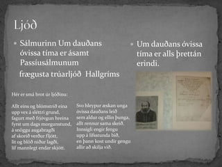  Sálmurinn Um dauðans                                 Um dauðans óvissa
   óvissa tíma er ásamt                                   tíma er alls þrettán
   Passíusálmunum                                         erindi.
   frægusta trúarljóð Hallgríms

Hér er smá brot úr ljóðinu:

Allt eins og blómstrið eina   Svo hleypur æskan unga
upp vex á sléttri grund,      óvissa dauðans leið
fagurt með frjóvgun hreina    sem aldur og ellin þunga,
fyrst um dags morgunstund,    allt rennur sama skeið.
á snöggu augabragði           Innsigli engir fengu
af skorið verður fljótt,      upp á lífsstunda bið,
lit og blöð niður lagði,      en þann kost undir gengu
líf mannlegt endar skjótt.    allir að skilja við.
 