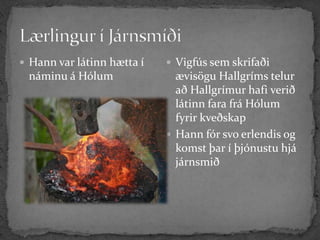  Hann var látinn hætta í    Vigfús sem skrifaði
 náminu á Hólum               ævisögu Hallgríms telur
                              að Hallgrímur hafi verið
                              látinn fara frá Hólum
                              fyrir kveðskap
                             Hann fór svo erlendis og
                              komst þar í þjónustu hjá
                              járnsmið
 