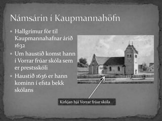  Hallgrímur fór til
  Kaupmannahafnar árið
  1632
 Um haustið komst hann
  í Vorrar frúar skóla sem
  er prestsskóli
 Haustið 1636 er hann
  kominn í efsta bekk
  skólans
                       Kirkjan hjá Vorrar frúar skóla
 