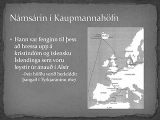  Hann var fenginn til þess
 að hressa upp á
 kristindóm og íslensku
 Íslendinga sem voru
 leystir úr ánauð í Alsír
     -Þeir höfðu verið herleiddir
     þangað í Tyrkjaráninu 1627
 