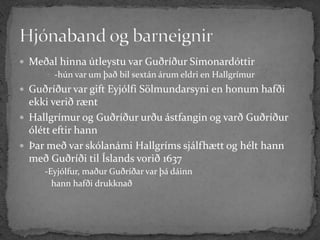  Meðal hinna útleystu var Guðríður Símonardóttir
      -hún var um það bil sextán árum eldri en Hallgrímur
 Guðríður var gift Eyjólfi Sölmundarsyni en honum hafði
  ekki verið rænt
 Hallgrímur og Guðríður urðu ástfangin og varð Guðríður
  ólétt eftir hann
 Þar með var skólanámi Hallgríms sjálfhætt og hélt hann
  með Guðríði til Íslands vorið 1637
      -Eyjólfur, maður Guðríðar var þá dáinn
        hann hafði drukknað
 