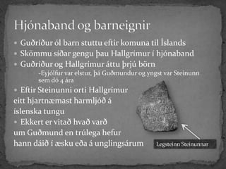  Guðríður ól barn stuttu eftir komuna til Íslands
 Skömmu síðar gengu þau Hallgrímur í hjónaband
 Guðríður og Hallgrímur áttu þrjú börn
       -Eyjólfur var elstur, þá Guðmundur og yngst var Steinunn
        sem dó 4 ára
 Eftir Steinunni orti Hallgrímur
eitt hjartnæmast harmljóð á
íslenska tungu
 Ekkert er vitað hvað varð
um Guðmund en trúlega hefur
hann dáið í æsku eða á unglingsárum              Legsteinn Steinunnar
 
