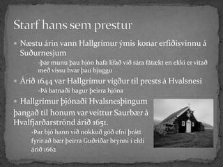  Næstu árin vann Hallgrímur ýmis konar erfiðisvinnu á
 Suðurnesjum
      -þar munu þau hjón hafa lifað við sára fátækt en ekki er vitað
       með vissu hvar þau bjuggu
 Árið 1644 var Hallgrímur vígður til prests á Hvalsnesi
      -Þá batnaði hagur þeirra hjóna

 Hallgrímur þjónaði Hvalsnesþingum
þangað til honum var veittur Saurbær á
Hvalfjarðarströnd árið 1651.
     -Þar bjó hann við nokkuð góð efni þrátt
     fyrir að bær þeirra Guðríðar brynni í eldi
     árið 1662
 