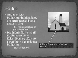  Árið 1665 fékk
  Hallgrímur holdsveiki og
  átti erfitt með að þjóna
  embætti sínu
      -Lét hann endanlega af
       prestskap 1668.
 Þau hjónin fluttu svo til
  Eyjólfs sonar síns á
  Kalastöðum og síðan að
  Ferstiklu en þar andaðist
  Hallgrímur                    Kirkjan á Saubæ sem Hallgrímur
                                þjónaði
       -27. október 1674
 