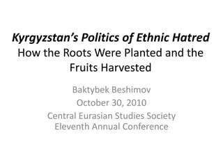 Kyrgyzstan’s Politics of Ethnic Hatred
How the Roots Were Planted and the
Fruits Harvested
Baktybek Beshimov
October 30, 2010
Central Eurasian Studies Society
Eleventh Annual Conference
 