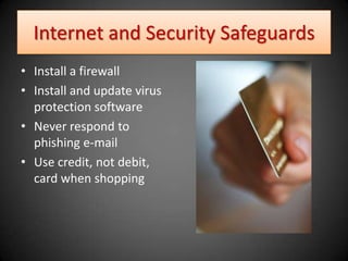 Internet and Security Safeguards
• Install a firewall
• Install and update virus
  protection software
• Never respond to
  phishing e-mail
• Use credit, not debit,
  card when shopping
 