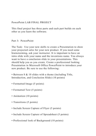 PowerPoint LAB FINAL PROJECT
This final project has three parts and each part builds on each
other as you learn the software.
Part 3: PowerPoint
The Task: Use your new skills to create a Presentation to show
your projected sales for your new product. If you need some
brainstorming, ask your instructor. It is important to have an
intro slide with your name and the inventions name. You always
want to have a conclusion slide in your presentations. This
should help you as you create. Create a professional looking
Presentation in Microsoft Office PowerPoint to introduce your
new product. Be sure to use the following:
• Between 8 & 10 slides with a theme (including Title,
Introduction, and Conclusion Slide) (10 points)
• Formatted Image (5 points)
• Formatted Text (5 points)
• Animation (10 points)
• Transitions (5 points)
• Include Screen Capture of Flyer (5 points)
• Include Screen Capture of Spreadsheet (5 points)
• Professional look of Background (10 points)
 