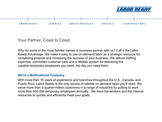 Your Partner, Coast to Coast Why do some of the most familiar names in business partner with us? Call it the Labor Ready Advantage. We make it easy to use on-demand labor as a strategic resource for completing projects and increasing the success of your business. We deliver staffing expertise, committed customer care and a reliable system for delivering the capable temporary employees you need, the day you need them. We're a Multinational Company With more than 16 years of experience and branches throughout the U.S., Canada, and Puerto Rico, Labor Ready is the only source of reliable on-demand labor you’ll need. We serve more than a quarter-million customers in a range of industries by putting to work more than 600,000 temporary employees annually.  We have the workers and the internal resources to quickly and efficiently meet your goals.   