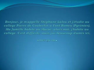 Bonjour, je m'appelle Stéphane Lalou et j'étudie au collège Pierre de Coubertin à Font-Romeu (Pyrénées). Ma famille habite au Maroc, alors moi, j'habite au collège. C'est difficile, mais j'ai beaucoup d'amis ici, alors ça va. 