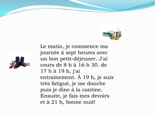 Le matin, je commence ma journée à sept heures avec un bon petit-déjeuner. J'ai cours de 8 h à 16 h 30. de 17 h à 19 h, j'ai entrainement. À 19 h, je suis très fatigué, je me douche puis je dine à la cantine. Ensuite, je fais mes devoirs et à 21 h, bonne nuit!