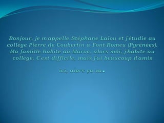 Bonjour, je m'appelle Stéphane Lalou et j'étudie au collège Pierre de Coubertin à Font-Romeu (Pyrénées). Ma famille habite au Maroc, alors moi, j'habite au collège. C'est difficile, mais j'ai beaucoup d'amis ici, alors ça va. 