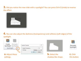 3. Did you notice the new slide with a spotlight? You can press Ctrl+Z (Undo) to reverse 
the effect. 
4. You can also adjust the darkness (transparency) and softness (soft edges) of the 
spotlight. 
b. Select the 
shadow-like shape. 
a. Adjust these 
settings. 
c. Click 
this button. 
 
