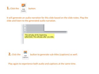 1. Click the button. 
It will generate an audio narration for this slide based on the slide notes. Play the 
slide and listen to the generated audio narration. 
2. Click the button to generate sub-titles (captions) as well. 
Play again to experience both audio and captions at the same time. 
 