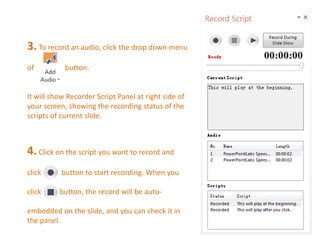3. To record an audio, click the drop down menu 
of button. 
It will show Recorder Script Panel at right side of 
your screen, showing the recording status of the 
scripts of current slide. 
4. Click on the script you want to record and 
click button to start recording. When you 
click button, the record will be auto-embedded 
on the slide, and you can check it in 
the panel. 
 