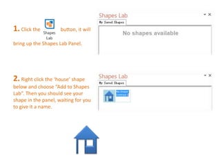 1. Click the button, it will 
bring up the Shapes Lab Panel. 
2. Right click the ‘house’ shape 
below and choose “Add to Shapes 
Lab”. Then you should see your 
shape in the panel, waiting for you 
to give it a name. 
 