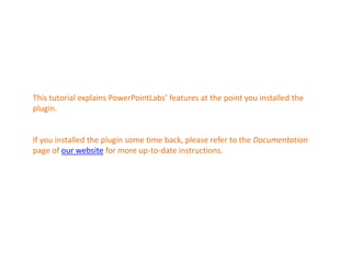This tutorial explains PowerPointLabs’ features at the point you installed the 
plugin. 
If you installed the plugin some time back, please refer to the Documentation 
page of our website for more up-to-date instructions. 
 
