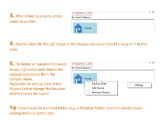 3. After entering a name, press 
enter to confirm. 
4. Double-click the ‘House’ shape in the Shapes Lab panel to add a copy of it to this 
slide. 
5. To delete or rename the saved 
shape, right-click and choose the 
appropriate action from the 
context menu. 
Right-click an empty area of the 
Shapes Lab to change the location 
where shapes are saved. 
Tip: Save shapes in a shared folder (e.g. a Dropbox folder) to share saved shapes 
among multiple computers. 
 
