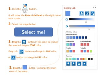 1. Click the button. 
It will show the Colors Lab Panel at the right side of 
your screen. 
2. Select the shape below: 
Select me! 
3. Drag the button in the panel to change 
the selected shape’s FONT color. 
Drag this button to change its LINE color. 
or button to change its FILL color. 
3. Drag the button to change the main 
color of the panel. 
 