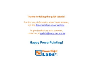 Thanks for taking the quick tutorial. 
For find more information about these features, 
visit the documentation on our website. 
To give feedback or ask a question, 
contact us at pptlabs@comp.nus.edu.sg 
Happy PowerPointing! 

