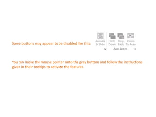 Some buttons may appear to be disabled like this: 
You can move the mouse pointer onto the gray buttons and follow the instructions 
given in their tooltips to activate the features. 
 