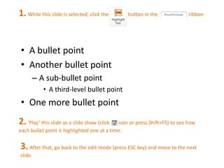 1. While this slide is selected, click the button in the ribbon 
• A bullet point 
• Another bullet point 
– A sub-bullet point 
• A third-level bullet point 
• One more bullet point 
2. ‘Play’ this slide as a slide show (click icon or press Shift+F5) to see how 
each bullet point is highlighted one at a time. 
3. After that, go back to the edit mode (press ESC key) and move to the next 
slide. 
 