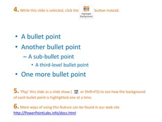 4. While this slide is selected, click the button instead. 
• A bullet point 
• Another bullet point 
– A sub-bullet point 
• A third-level bullet point 
• One more bullet point 
5. ‘Play’ this slide as a slide show ( or Shift+F5) to see how the background 
of each bullet point is highlighted one at a time. 
6. More ways of using this feature can be found in our web site 
http://PowerPointLabs.info/docs.html 
 