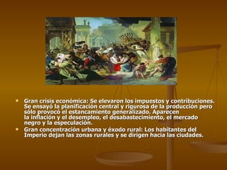    Gran crisis económica: Se elevaron los impuestos y contribuciones.
    Se ensayó la planificación central y rigurosa de la producción pero
    sólo provocó el estancamiento generalizado. Aparecen
    la inflación y el desempleo, el desabastecimiento, el mercado
    negro y la especulación.
   Gran concentración urbana y éxodo rural: Los habitantes del
    Imperio dejan las zonas rurales y se dirigen hacia las ciudades.
 