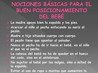  La madre apoya bien la espalda y los pies.
 Acercar al niño al pecho enfocando su nariz al
  pezón.
 Madre e hijo situados cuerpo con cuerpo.
 El pezón tiene que apuntar al paladar.
 Nunca el pecho ha de ir hacia el bebé, es el niño
  el que va al pecho.
 La cabeza del bebé no ha de quedar en el hueco
  del codo, sino en el antebrazo.
 No sujetar al bebé por las nalgas, sino a mitad de
  la espalda.
 Evitar el uso de ropa o mantas que aumenten la
 