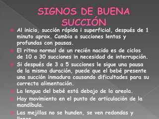    Al inicio, succión rápida i superficial, después de 1
    minuto aprox. Cambia a succiones lentas y
    profundas con pausas.
   El ritmo normal de un recién nacido es de ciclos
    de 10 a 30 succiones in necesidad de interrupción.
   Si después de 3 a 5 succiones le sigue una pausa
    de la misma duración, puede que el bebé presente
    una succión inmadura causando dificultades para su
    correcta alimentación.
   La lengua del bebé está debajo de la areola.
   Hay movimiento en el punto de articulación de la
    mandíbula.
   Las mejillas no se hunden, se ven redondas y
 