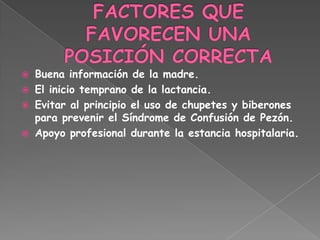  Buena información de la madre.
 El inicio temprano de la lactancia.
 Evitar al principio el uso de chupetes y biberones
  para prevenir el Síndrome de Confusión de Pezón.
 Apoyo profesional durante la estancia hospitalaria.
 