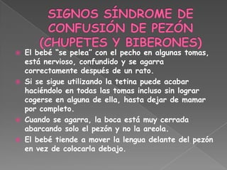    El bebé “se pelea” con el pecho en algunas tomas,
    está nervioso, confundido y se agarra
    correctamente después de un rato.
   Si se sigue utilizando la tetina puede acabar
    haciéndolo en todas las tomas incluso sin lograr
    cogerse en alguna de ella, hasta dejar de mamar
    por completo.
   Cuando se agarra, la boca está muy cerrada
    abarcando solo el pezón y no la areola.
   El bebé tiende a mover la lengua delante del pezón
    en vez de colocarla debajo.
 