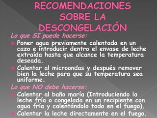 Lo que SI puede hacerse:
 Poner agua previamente calentada en un
  cazo e introducir dentro el envase de leche
  extraída hasta que alcance la temperatura
  deseada.
 Calentar al microondas y después remover
  bien la leche para que su temperatura sea
  uniforme.
Lo que NO debe hacerse:
 Calentar al baño maría (Introduciendo la
  leche fría o congelada en un recipiente con
  agua fría y calentándolo todo en el fuego).
 Calentar la leche directamente en el fuego.
 