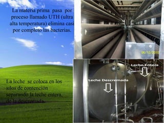 La materia prima pasa por
  proceso llamado UTH (ultra
 alta temperatura) elimina casi
   por completo las bacterias.




La leche se coloca en los
silos de contención
separando la leche entera,
de la descremada.
 