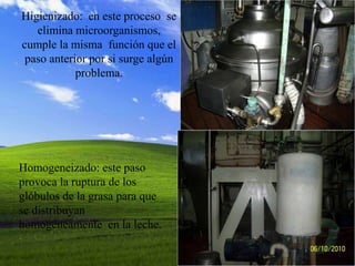 Higienizado: en este proceso se
   elimina microorganismos,
cumple la misma función que el
 paso anterior por si surge algún
            problema.




Homogeneizado: este paso
provoca la ruptura de los
glóbulos de la grasa para que
se distribuyan
homogéneamente en la leche.
 