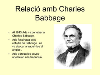 Relació amb Charles Babbage Al 1843 Ada va coneixer a Charles Babbage. Ada fascinada pels estudis de Babbage , es va abocar a traduir-los al angles . Ada agrega les seves anotacion a la traducció. 